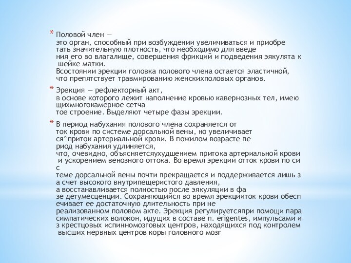 Половой член — это орган, способный при возбуждении увеличиваться и приобре­тать значительную плотность, что необходимо для введе­ния его во влагалище, совершения фрикций и подведения эякулята к шейке матки. Всостоянии эрекции головка полового члена остается эластичной, что препятствует травмированию женскихполовых органов.Эрекция — рефлекторный акт, в основе которого лежит наполнение кровью кавернозных тел, имеющихмногокамерное сетча­тое строение. Выделяют четыре фазы эрекции.В период набухания полового члена сохраняется от­ток крови по системе дорсальной вены, но увеличивает­ся^приток артериальной крови. В пожилом возрасте пе­риод набухания удлиняется, что, очевидно, объясняетсяухудшением притока артериальной крови и ускорением венозного оттока. Во время эрекции отток крови по сис­теме дорсальной вены почти прекращается и поддерживается лишь за счет высокого внутрипещеристого давле­ния, а восстанавливается полностью после эякуляции в фа­зе детумесценции. Сохраняющийся во время эрекцииток крови обеспечивает ее достаточную длительность при не­реализованном половом акте. Эрекция регулируетсяпри помощи парасимпатических волокон, идущих в составе п. erigentes, импульсами из крестцовых испинномозговых центров, находящихся под контролем высших нервных центров коры головного мозг