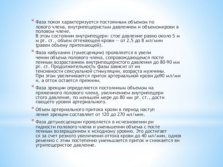 Фаза покоя характеризуется постоянным объемом по­лового члена, внутрипещеристым давлением и объемомкрови в половом члене. В этом состоянии внутрипещери- стое давление равно около 5 мм рт. ст., объем оттекаю­щей крови — от 2,5 до 8 мл/мин (равен объему притека­ющей).Фаза набухания (тумесценции) проявляется в увели­чении объема полового члена, сопровождающемся посте­пенным возрастанием внутрипещеристого давления до 80-90 мм рт. ст. Продолжительность фазы зависит от ин­тенсивности сексуальной стимуляции, возраста мужчи­ны. При этом увеличивается приток артериальной крови до90 мл/мин, а отток остается прежним.Фаза эрекции определяется постоянным объемом на­пряженного полового члена, увеличением внутрипещери­стого давления, по меньшей мере до 80 мм рт. ст., дости­гающего уровня артериального.Объем артериального притока крови в период наступ­ления эрекции составляет от 120 до 270 мл/мин.Фаза детумесценции проявляется в исчезновении ри­гидности полового члена и уменьшении объема с посте­пенным возвращением к исходному уровню. Это достигает­ся за счет резкого увеличения оттока крови до 40 мл/мин, одновременно с этим постепенно уменьшается приток и снижается внутрипещеристое давление.