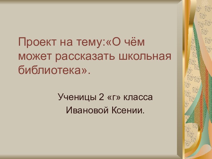 Проект на тему:«О чём может рассказать школьная библиотека».Ученицы 2 «г» классаИвановой Ксении.