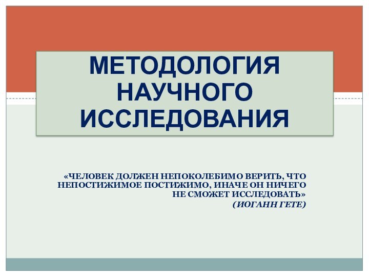 МЕТОДОЛОГИЯ НАУЧНОГО ИССЛЕДОВАНИЯ«Человек должен непоколебимо верить, что непостижимое постижимо, иначе он ничего не сможет исследовать»(Иоганн Гете)