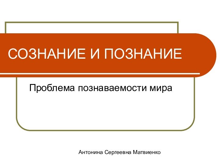 СОЗНАНИЕ И ПОЗНАНИЕПроблема познаваемости мираАнтонина Сергеевна Матвиенко