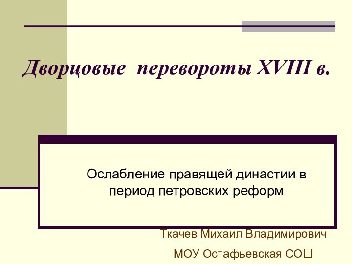 Дворцовые перевороты XVIII в.Ослабление правящей династии в период петровских реформТкачев Михаил ВладимировичМОУ Остафьевская СОШ