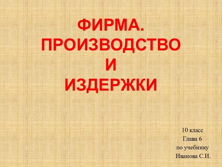 ФИРМА. ПРОИЗВОДСТВО  И  ИЗДЕРЖКИ10 классГлава 6по учебнику Иванова С.И.