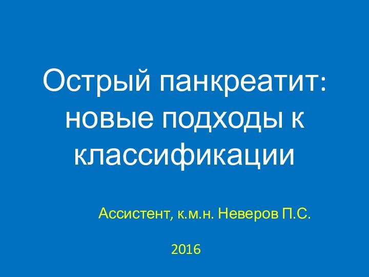 Острый панкреатит: новые подходы к классификацииАссистент, к.м.н. Неверов П.С.2016