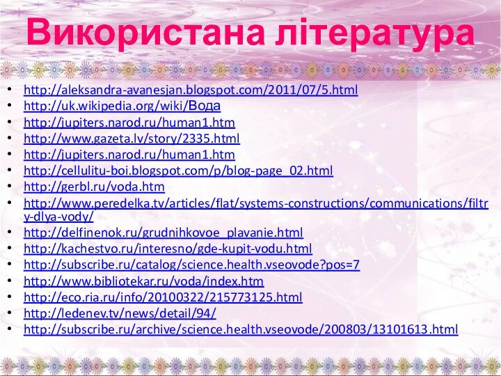 Використана літератураhttp://aleksandra-avanesjan.blogspot.com/2011/07/5.htmlhttp://uk.wikipedia.org/wiki/Водаhttp://jupiters.narod.ru/human1.htmhttp://www.gazeta.lv/story/2335.htmlhttp://jupiters.narod.ru/human1.htmhttp://cellulitu-boi.blogspot.com/p/blog-page_02.htmlhttp://gerbl.ru/voda.htmhttp://www.peredelka.tv/articles/flat/systems-constructions/communications/filtry-dlya-vody/http://delfinenok.ru/grudnihkovoe_plavanie.htmlhttp://kachestvo.ru/interesno/gde-kupit-vodu.htmlhttp://subscribe.ru/catalog/science.health.vseovode?pos=7http://www.bibliotekar.ru/voda/index.htmhttp://eco.ria.ru/info/20100322/215773125.htmlhttp://ledenev.tv/news/detail/94/http://subscribe.ru/archive/science.health.vseovode/200803/13101613.html