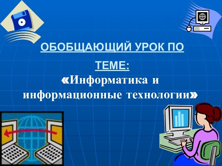 ОБОБЩАЮЩИЙ УРОК ПО ТЕМЕ: «Информатика и информационные технологии»