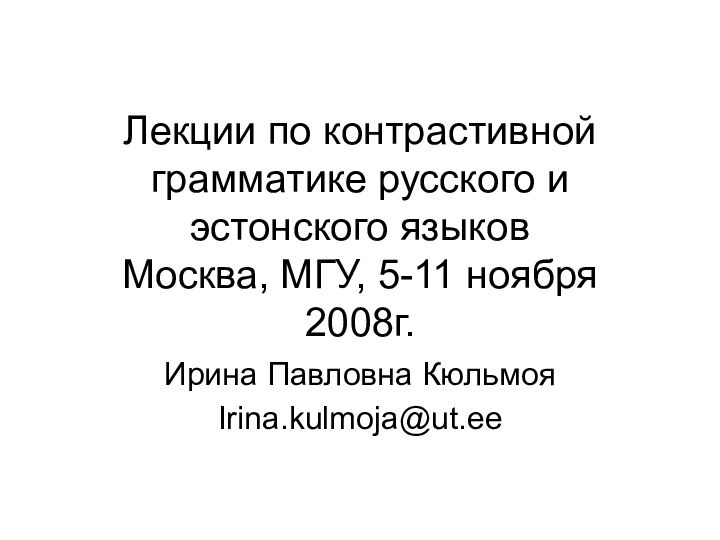 Лекции по контрастивной грамматике русского и эстонского языков Москва, МГУ, 5-11 ноября 2008г.Ирина Павловна КюльмояIrina.kulmoja@ut.ee