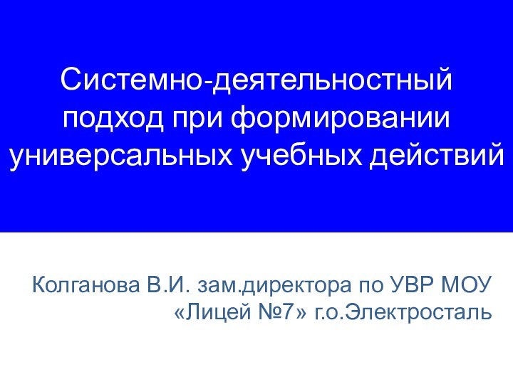 Системно-деятельностный подход при формировании универсальных учебных действийКолганова В.И. зам.директора по УВР МОУ «Лицей №7» г.о.Электросталь