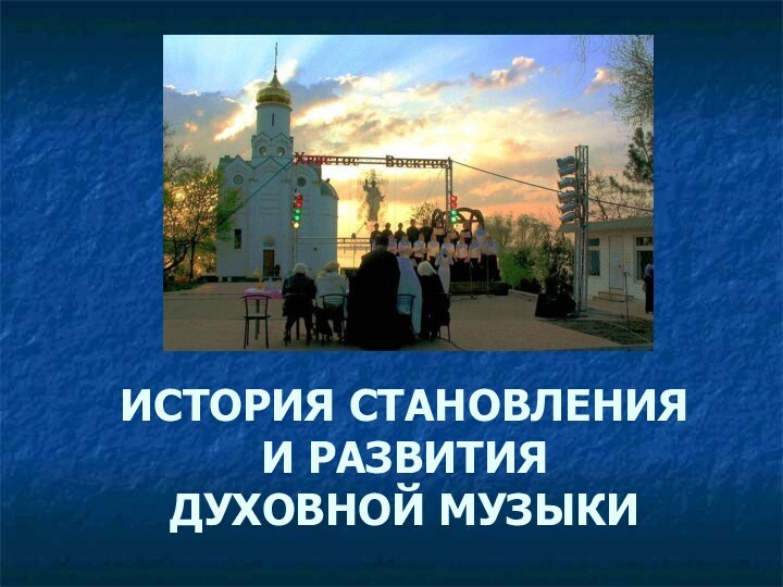 ИСТОРИЯ СТАНОВЛЕНИЯ  И РАЗВИТИЯ  ДУХОВНОЙ МУЗЫКИ