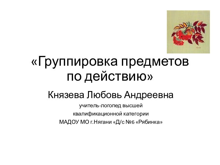 «Группировка предметов по действию»Князева Любовь Андреевнаучитель-логопед высшей квалификационной категорииМАДОУ МО г.Нягани «Д/с №6 «Рябинка»