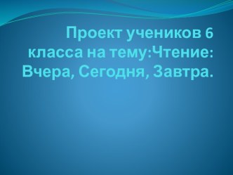 Проект учеников 6 класса на тему:Чтение: Вчера, Сегодня, Завтра.