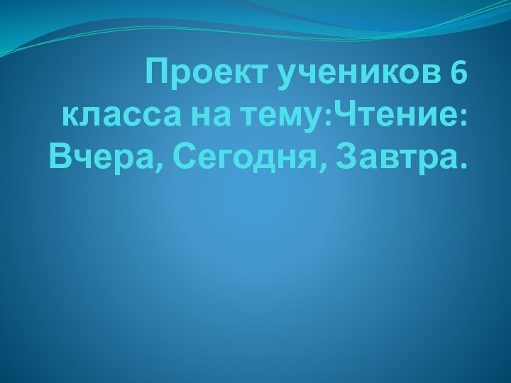 Проект учеников 6 класса на тему:Чтение: Вчера, Сегодня, Завтра.