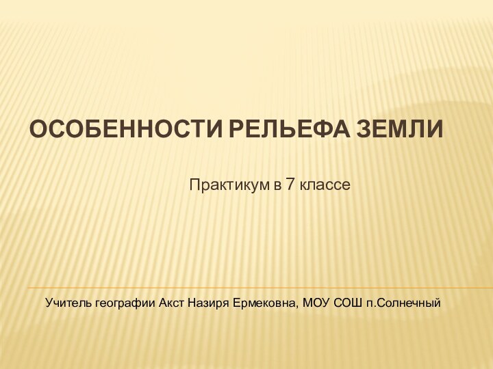 Особенности рельефа землиПрактикум в 7 классеУчитель географии Акст Назиря Ермековна, МОУ СОШ п.Солнечный