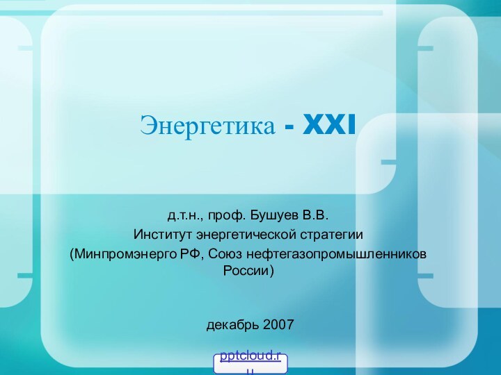 Энергетика - XXIд.т.н., проф. Бушуев В.В. Институт энергетической стратегии(Минпромэнерго РФ, Союз нефтегазопромышленников России) декабрь 2007