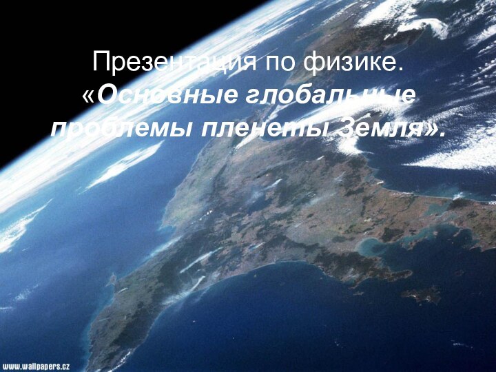 Презентация по физике. «Основные глобальные проблемы пленеты Земля».