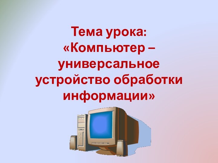 Тема урока:  «Компьютер – универсальное устройство обработки информации»