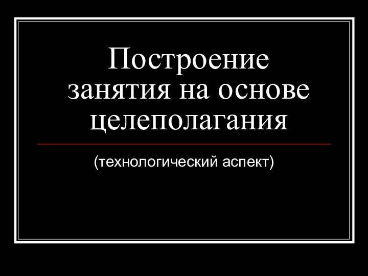 Построение занятия на основе целеполагания(технологический аспект)