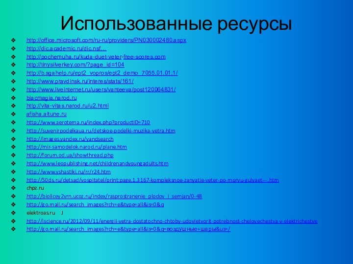 Использованные ресурсыhttp://office.microsoft.com/ru-ru/providers/PN030002480.aspxhttp://dic.academic.ru/dic.nsf…http://pochemuha.ru/kuda-duet-veter-free-scores.comhttp://tinysilverkey.com/?page_id=104http://b.sgahelp.ru/ept2_vopros/ept2_demo_7055.01.01.1/http://www.pravdinsk.ru/interes/stats/161/http://www.liveinternet.ru/users/vanteeva/post120064831/blacmagia.narod.ruhttp://vita-vitas.narod.ru/u2.htmlafisha.altune.ruhttp://www.aerotema.ru/index.php?productID=710http://suvenirpodelkaua.ru/detskoe-podelki-muzika-vetra.htmhttp://images.yandex.ru/yandsearchhttp://mir-samodelok.narod.ru/plane.htmhttp://forum.od.ua/showthread.phphttp://www.leopublishing.net/childrenandyoungadults.htmhttp://www.yshastiki.ru/rr/r24.htmhttp://50ds.ru/detsad/vospitatel/print:page,1,3167-kompleksnoe-zanyatie-veter-po-moryu-gulyaet---.htmchpz.ru  http://biolicey2vrn.ucoz.ru/index/rasprostranenie_plodov_i_semjan/0-48http://go.mail.ru/search_images?rch=e&type=all&is=0&q  elektroas.ru     Jhttp://iscience.ru/2012/09/11/energii-vetra-dostatochno-chtoby-udovletvorit-potrebnost-chelovechestva-v-elektrichestvehttp://go.mail.ru/search_images?rch=e&type=all&is=0&q=воздушные+шары&us=/