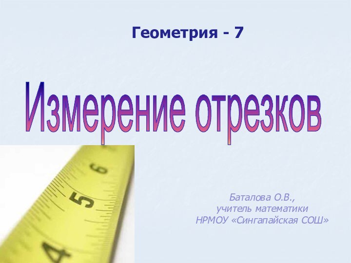 Измерение отрезковГеометрия - 7Баталова О.В., учитель математикиНРМОУ «Сингапайская СОШ»