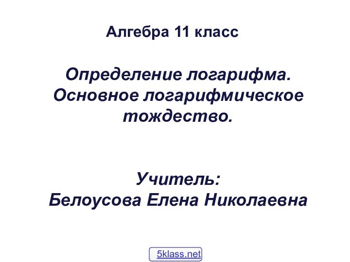 Определение логарифма. Основное логарифмическое тождество.   Учитель:  Белоусова Елена Николаевна Алгебра 11 класс