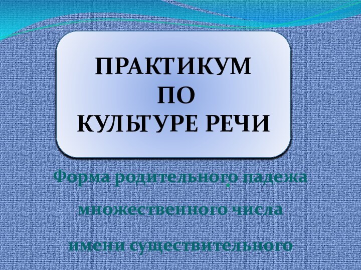 .Форма родительного падежа множественного числа имени существительногоПРАКТИКУМ  ПО  КУЛЬТУРЕ РЕЧИ