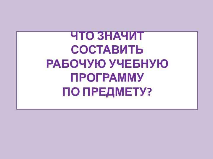 ЧТО ЗНАЧИТ  СОСТАВИТЬ  РАБОЧУЮ УЧЕБНУЮ ПРОГРАММУ  ПО ПРЕДМЕТУ?