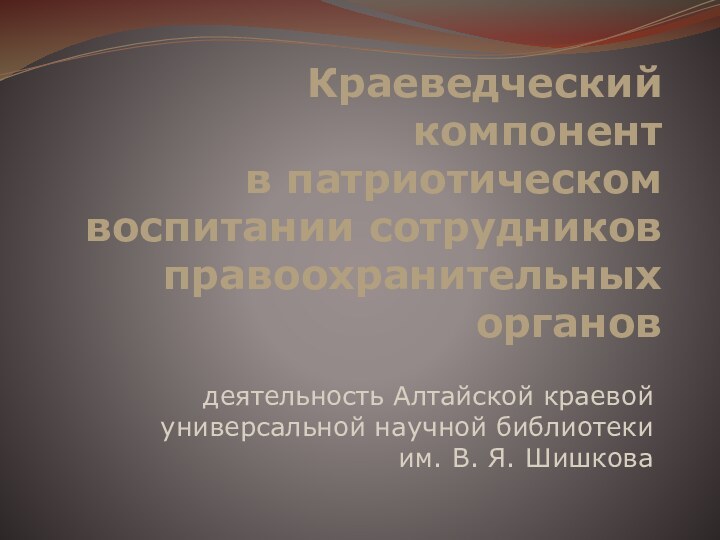 Краеведческий компонент  в патриотическом воспитании сотрудников правоохранительных органовдеятельность Алтайской краевой универсальной научной библиотеки им. В. Я. Шишкова