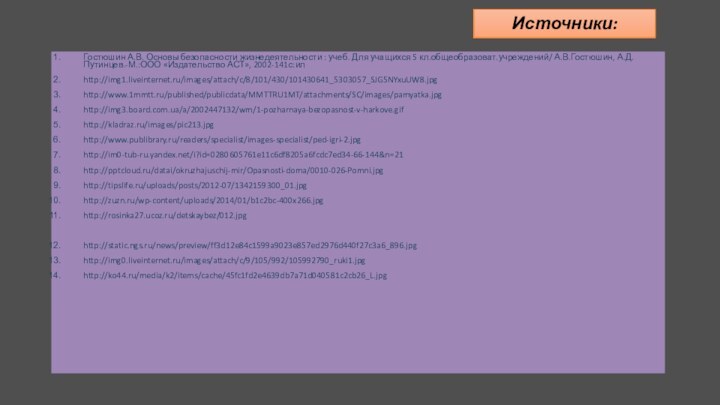 Источники:Гостюшин А.В. Основы безопасности жизнедеятельности : учеб. Для учащихся 5 кл.общеобразоват.учреждений/ А.В.Гостюшин, А.Д.Путинцев.-М.:ООО «Издательство АСТ», 2002-141с:илhttp://img1.liveinternet.ru/images/attach/c/8/101/430/101430641_5303057_SJG5NYxuUW8.jpghttp://www.1mmtt.ru/published/publicdata/MMTTRU1MT/attachments/SC/images/pamyatka.jpghttp://img3.board.com.ua/a/2002447132/wm/1-pozharnaya-bezopasnost-v-harkove.gifhttp://kladraz.ru/images/pic213.jpghttp://www.publibrary.ru/readers/specialist/images-specialist/ped-igri-2.jpghttp://im0-tub-ru.yandex.net/i?id=0280605761e11c6df8205a6fcdc7ed34-66-144&n=21http:///datai/okruzhajuschij-mir/Opasnosti-doma/0010-026-Pomni.jpghttp://tipslife.ru/uploads/posts/2012-07/1342159300_01.jpghttp://zuzn.ru/wp-content/uploads/2014/01/b1c2bc-400x266.jpghttp://rosinka27.ucoz.ru/detskaybez/012.jpghttp://static.ngs.ru/news/preview/ff3d12e84c1599a9023e857ed2976d440f27c3a6_896.jpghttp://img0.liveinternet.ru/images/attach/c/9/105/992/105992790_ruki1.jpghttp://ko44.ru/media/k2/items/cache/45fc1fd2e4639db7a71d040581c2cb26_L.jpghttp://ukranews.com/uploads/news/2012/08/15/17/63bc36844cfc013b546f8d3edaba6904ec1d33af.jpghttp://wyksa.ru/news/data/upimages/22.jpghttp://thekonst.net/data/pictures/312/008.640.jpghttp://www.gorobzor.ru/public/news/images/22910.jpghttp://img0.liveinternet.ru/images/attach/c/4/80/74/80074506_2a66740bf639.jpghttp://comps.canstockphoto.com/can-stock-photo_csp3805382.jpghttp://www.williampaid.com/blog/wp-content/uploads/friends_fighting.jpghttp://edbi.ru/sinonim/%D0%B7%D0%BD%D0%B0%D1%82%D0%BE%D0%BAhttp://liubavyshka.ru/photo/144-0-22313http://liubavyshka.ru/photo/12-0-359http://office.microsoft.com/ru-ru/templates/results.aspx?qu=%D1%88%D0%B0%D0%B1%D0%BB%D0%BE%D0%BD%20%D0%BF%D1%80%D0%B5%D0%B7%D0%B5%D0%BD%D1%82%D0%B0%D1%86%D0%B8%D0%B8%20%D0%BE%D0%B1%D1%80%D0%B0%D0%B7%D0%BE%D0%B2%D0%B0%D0%BD%D0%B8%D0%B5&queryid=0dc8bce5-043e-4ff7-9e1a-971599558e8e#pg:3|ai:TC104001206|