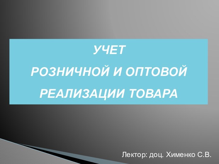 УЧЕТ  РОЗНИЧНОЙ И ОПТОВОЙ  РЕАЛИЗАЦИИ ТОВАРА Лектор: доц. Хименко С.В.