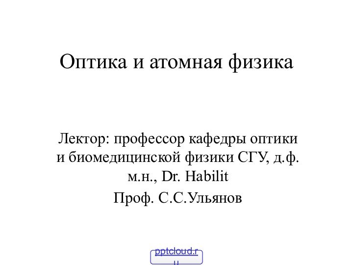 Оптика и атомная физикаЛектор: профессор кафедры оптики и биомедицинской физики СГУ, д.ф.м.н., Dr. HabilitПроф. С.С.Ульянов