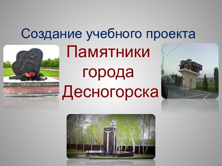 Создание учебного проекта Памятники  города  Десногорска