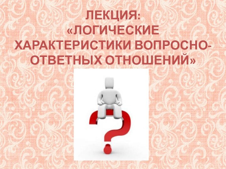 ЛЕКЦИЯ:  «ЛОГИЧЕСКИЕ ХАРАКТЕРИСТИКИ ВОПРОСНО-ОТВЕТНЫХ ОТНОШЕНИЙ»