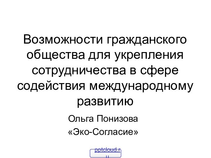 Возможности гражданского общества для укрепления сотрудничества в сфере содействия международному развитиюОльга Понизова«Эко-Согласие»