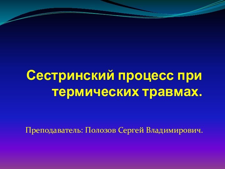 Сестринский процесс при термических травмах.Преподаватель: Полозов Сергей Владимирович.