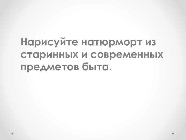 Нарисуйте натюрморт из старинных и современных предметов быта.