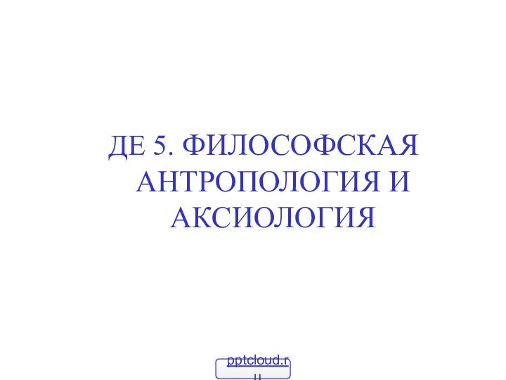 ДЕ 5. ФИЛОСОФСКАЯ АНТРОПОЛОГИЯ И АКСИОЛОГИЯ