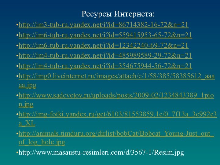 Ресурсы Интернета:http://im3-tub-ru.yandex.net/i?id=86714382-16-72&n=21http://im6-tub-ru.yandex.net/i?id=559415953-65-72&n=21http://im6-tub-ru.yandex.net/i?id=12342240-69-72&n=21http://im4-tub-ru.yandex.net/i?id=485989589-29-72&n=21http://im4-tub-ru.yandex.net/i?id=354675944-56-72&n=21http://img0.liveinternet.ru/images/attach/c/1/58/385/58385612_aaaaa.jpghttp://www.sadcvetov.ru/uploads/posts/2009-02/1234843389_1pion.jpghttp://img-fotki.yandex.ru/get/6103/81553859.1c/0_7f13a_3c992e3a_XLhttp://animals.timduru.org/dirlist/bobCat/Bobcat_Young-Just_out_of_log_hole.jpghttp://www.masaustu-resimleri.com/d/3567-1/Resim.jpg