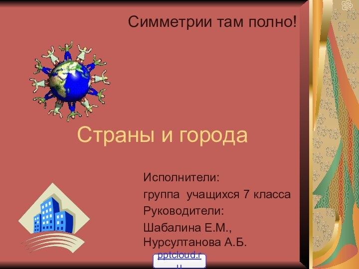 Страны и городаСимметрии там полно!Исполнители: группа учащихся 7 классаРуководители:Шабалина Е.М., Нурсултанова А.Б.