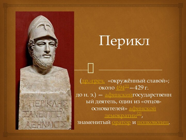 Перикл (др.-греч.  «окружённый славой»; около 494[1]—429 г. до н. э.) — афинскийгосударственный деятель, один из «отцов-основателей» афинской демократии[2], знаменитый оратор и полководец.