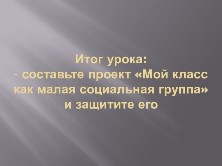 Итог урока: - составьте проект «Мой класс как малая социальная группа» и защитите его