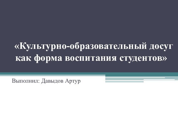    «Культурно-образовательный досуг как форма воспитания студентов» Выполнил: Давыдов Артур