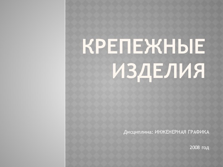 Крепежные изделияДисциплина: ИНЖЕНЕРНАЯ ГРАФИКА2008 год