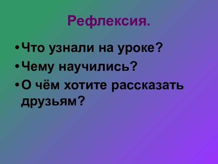 Рефлексия.Что узнали на уроке?Чему научились?О чём хотите рассказать друзьям?