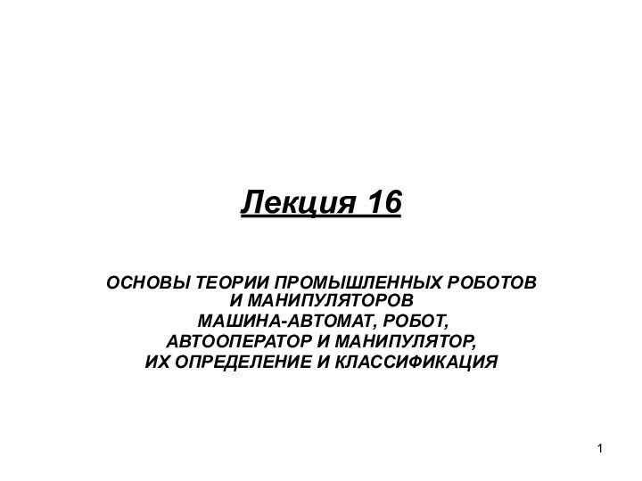 Лекция 16ОСНОВЫ ТЕОРИИ ПРОМЫШЛЕННЫХ РОБОТОВ И МАНИПУЛЯТОРОВ МАШИНА-АВТОМАТ, РОБОТ,АВТООПЕРАТОР И МАНИПУЛЯТОР,ИХ ОПРЕДЕЛЕНИЕ И КЛАССИФИКАЦИЯ