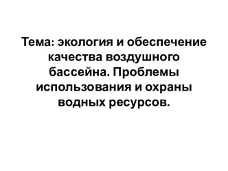 Тема: экология и обеспечение качества воздушного бассейна. Проблемы использования и охраны водных ресурсов.