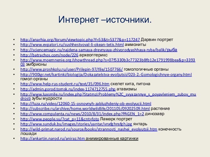 Интернет –источники.http://anarhia.org/forum/viewtopic.php?f=53&t=5377&p=117247 Дарвин портретhttp://www.evpatori.ru/sushhestvoval-li-okean-tetis.html аммониты http://sciencemagic.ru/najdena-samaya-drevnyaya-zhivorodyashhaya-ryba/balik/рыбаhttp://batrachos.com/node/226 археоптериксhttp://www.moemnenie.org/showthread.php?s=07f5330b3c77323b8fb12e1791998bea&p=339303 эмбрионыhttp://www.proshkolu.ru/user/Prilepin-97/file/1507766/ гомологичные органыhttp:///kartinki/biologija/Dokazatelstva-evoljutsii/023-2.-Gomologichnye-organy.html гомол органыhttp://www.help-rus-student.ru/text/35/096.htm