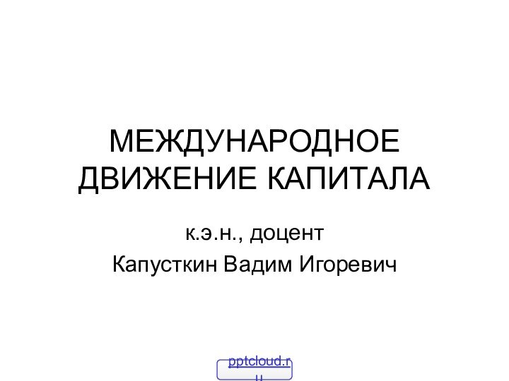 МЕЖДУНАРОДНОЕ ДВИЖЕНИЕ КАПИТАЛАк.э.н., доцент Капусткин Вадим Игоревич