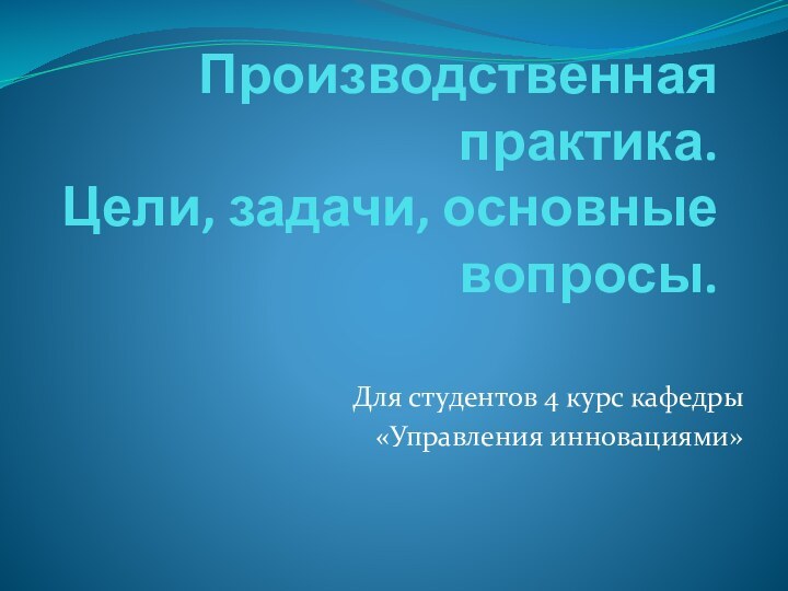 Производственная практика. Цели, задачи, основные вопросы.Для студентов 4 курс кафедры «Управления инновациями»