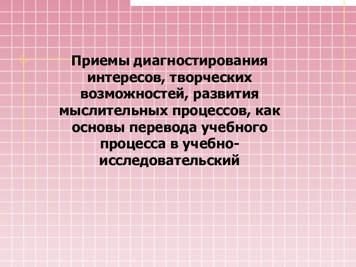 Приемы диагностирования интересов, творческих возможностей, развития мыслительных процессов, как основы перевода учебного процесса в учебно-исследовательский