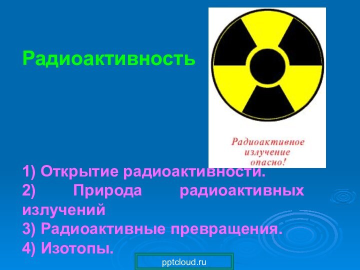 Радиоактивность1) Открытие радиоактивности.2) Природа радиоактивных излучений3) Радиоактивные превращения.4) Изотопы.